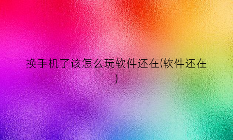 换手机了该怎么玩软件还在(软件还在)
