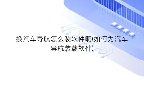 “换汽车导航怎么装软件啊(如何为汽车导航装载软件)
