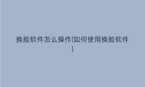“换脸软件怎么操作(如何使用换脸软件)