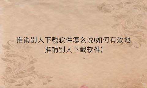 “推销别人下载软件怎么说(如何有效地推销别人下载软件)