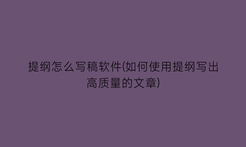 “提纲怎么写稿软件(如何使用提纲写出高质量的文章)