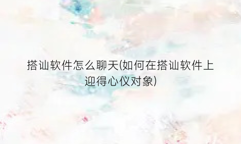 “搭讪软件怎么聊天(如何在搭讪软件上迎得心仪对象)