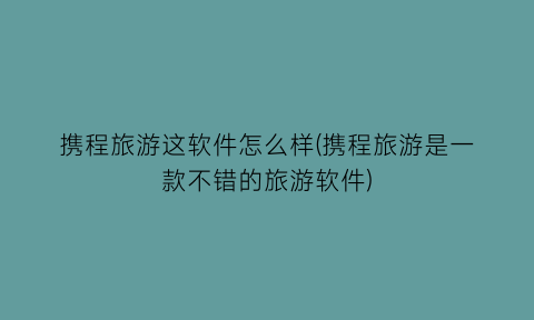 “携程旅游这软件怎么样(携程旅游是一款不错的旅游软件)