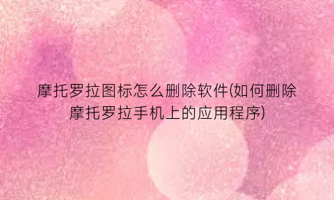 “摩托罗拉图标怎么删除软件(如何删除摩托罗拉手机上的应用程序)