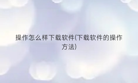 “操作怎么样下载软件(下载软件的操作方法)