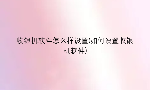 “收银机软件怎么样设置(如何设置收银机软件)