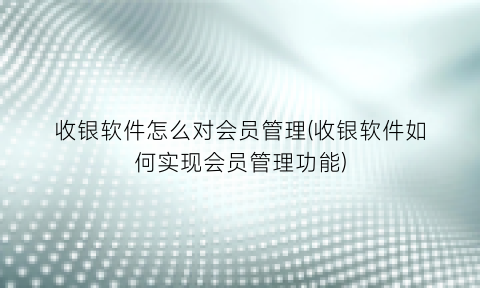 收银软件怎么对会员管理(收银软件如何实现会员管理功能)