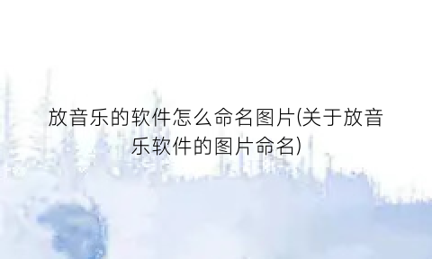 “放音乐的软件怎么命名图片(关于放音乐软件的图片命名)