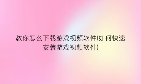 教你怎么下载游戏视频软件(如何快速安装游戏视频软件)