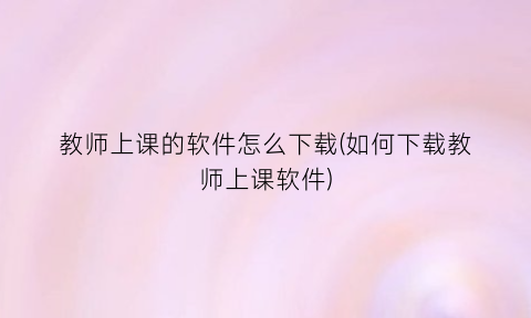 教师上课的软件怎么下载(如何下载教师上课软件)