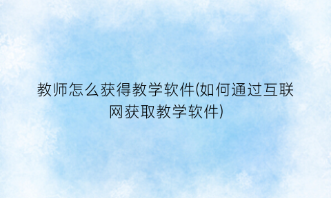 “教师怎么获得教学软件(如何通过互联网获取教学软件)