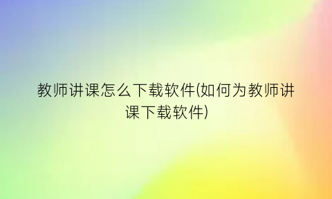 “教师讲课怎么下载软件(如何为教师讲课下载软件)