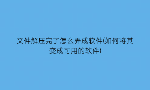 “文件解压完了怎么弄成软件(如何将其变成可用的软件)