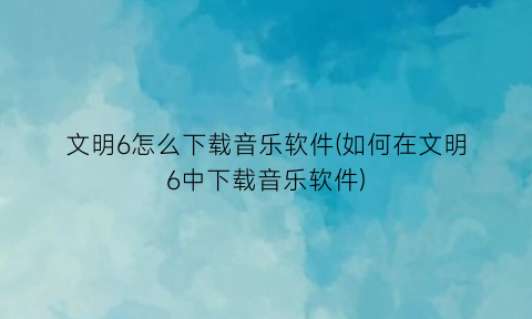 文明6怎么下载音乐软件(如何在文明6中下载音乐软件)