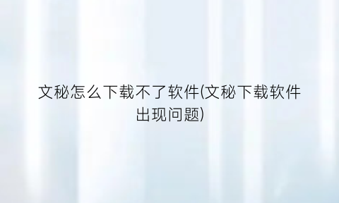 “文秘怎么下载不了软件(文秘下载软件出现问题)