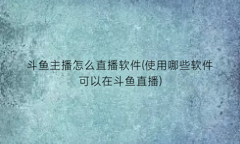 “斗鱼主播怎么直播软件(使用哪些软件可以在斗鱼直播)
