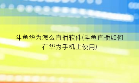 斗鱼华为怎么直播软件(斗鱼直播如何在华为手机上使用)