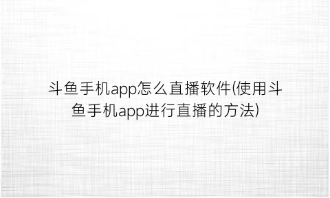 斗鱼手机app怎么直播软件(使用斗鱼手机app进行直播的方法)