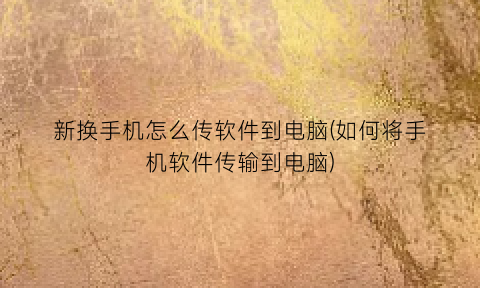 “新换手机怎么传软件到电脑(如何将手机软件传输到电脑)
