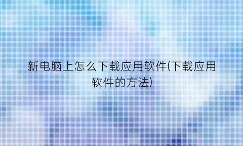 “新电脑上怎么下载应用软件(下载应用软件的方法)