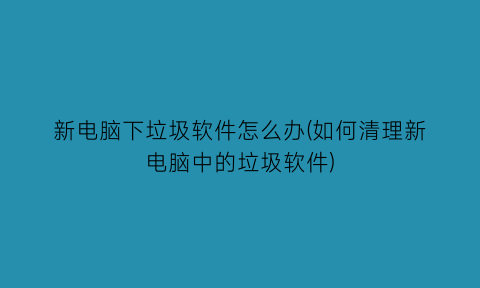 新电脑下垃圾软件怎么办(如何清理新电脑中的垃圾软件)