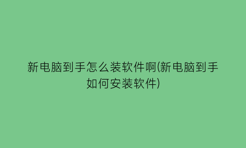 新电脑到手怎么装软件啊(新电脑到手如何安装软件)