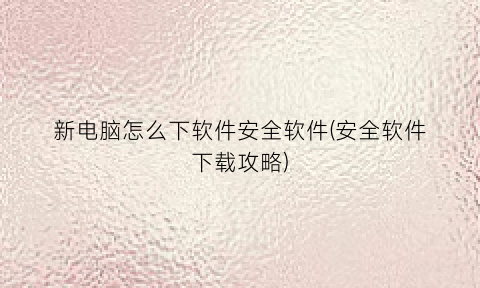 新电脑怎么下软件安全软件(安全软件下载攻略)