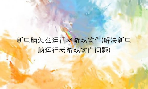 新电脑怎么运行老游戏软件(解决新电脑运行老游戏软件问题)