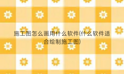“施工图怎么画用什么软件(什么软件适合绘制施工图)