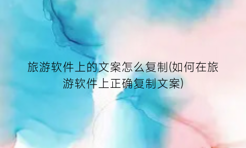 “旅游软件上的文案怎么复制(如何在旅游软件上正确复制文案)