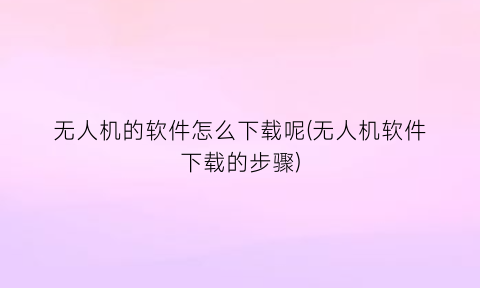 “无人机的软件怎么下载呢(无人机软件下载的步骤)