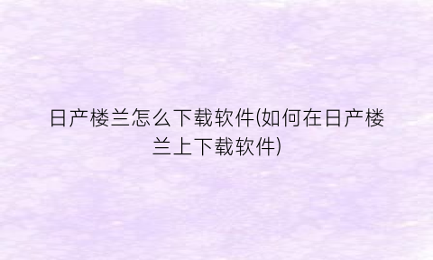 日产楼兰怎么下载软件(如何在日产楼兰上下载软件)