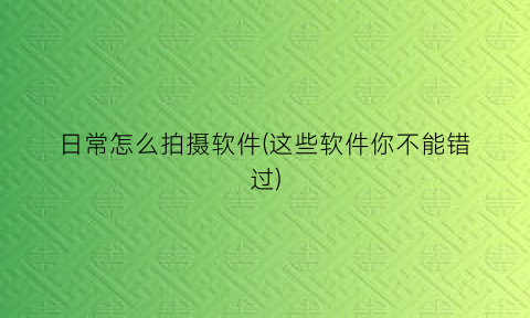 日常怎么拍摄软件(这些软件你不能错过)