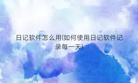 日记软件怎么用(如何使用日记软件记录每一天)