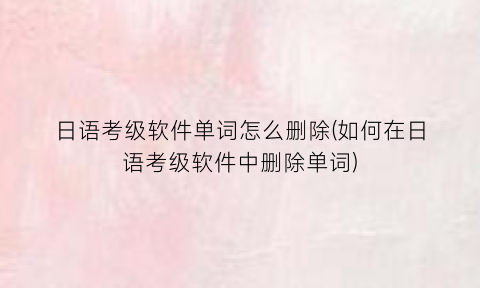 “日语考级软件单词怎么删除(如何在日语考级软件中删除单词)