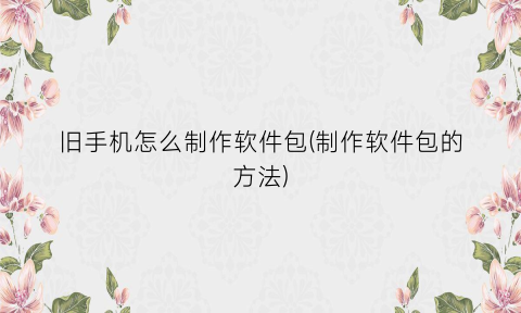 旧手机怎么制作软件包(制作软件包的方法)