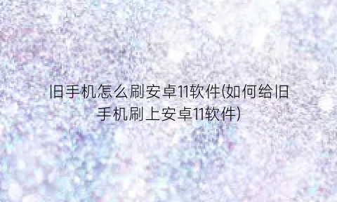 “旧手机怎么刷安卓11软件(如何给旧手机刷上安卓11软件)
