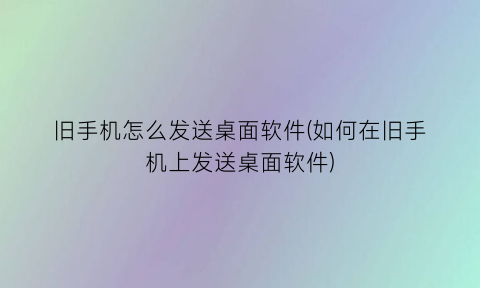 “旧手机怎么发送桌面软件(如何在旧手机上发送桌面软件)