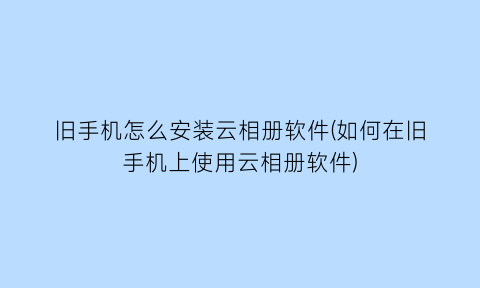 旧手机怎么安装云相册软件(如何在旧手机上使用云相册软件)