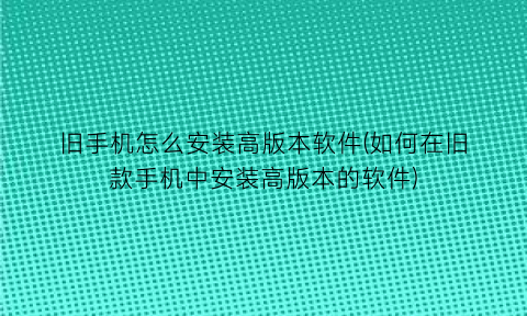 “旧手机怎么安装高版本软件(如何在旧款手机中安装高版本的软件)