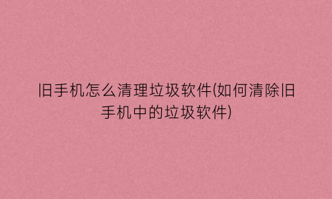 旧手机怎么清理垃圾软件(如何清除旧手机中的垃圾软件)