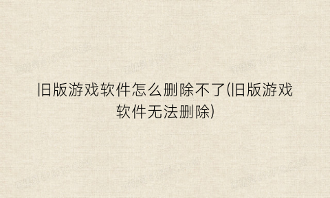 旧版游戏软件怎么删除不了(旧版游戏软件无法删除)