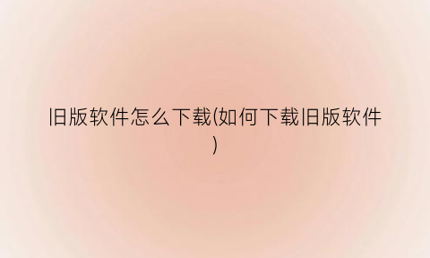 “旧版软件怎么下载(如何下载旧版软件)