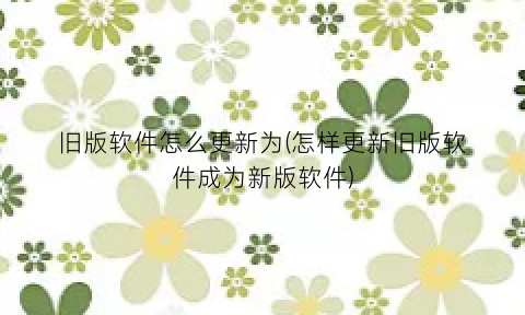 旧版软件怎么更新为(怎样更新旧版软件成为新版软件)