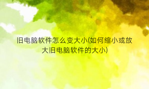 旧电脑软件怎么变大小(如何缩小或放大旧电脑软件的大小)