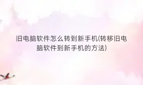 旧电脑软件怎么转到新手机(转移旧电脑软件到新手机的方法)