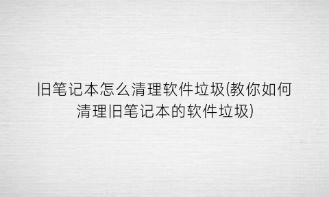 旧笔记本怎么清理软件垃圾(教你如何清理旧笔记本的软件垃圾)