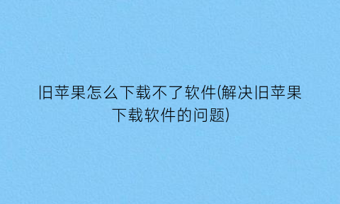 旧苹果怎么下载不了软件(解决旧苹果下载软件的问题)