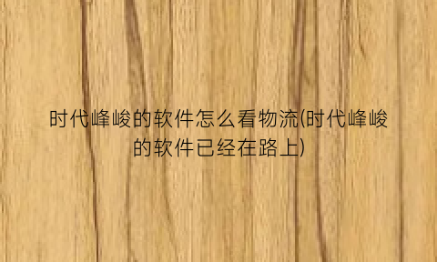 “时代峰峻的软件怎么看物流(时代峰峻的软件已经在路上)