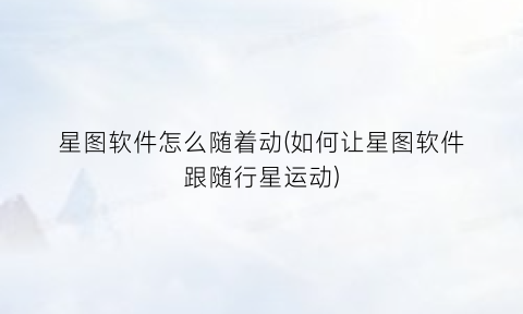 星图软件怎么随着动(如何让星图软件跟随行星运动)